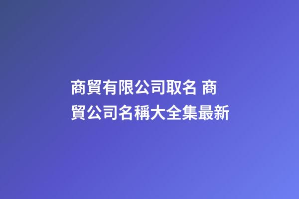 商貿有限公司取名 商貿公司名稱大全集最新-第1張-公司起名-玄機派